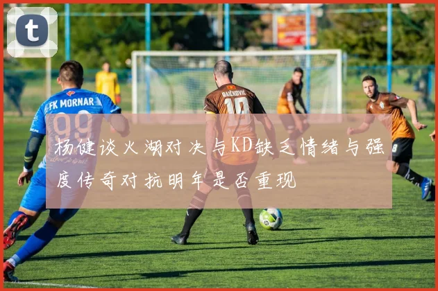 杨健谈火湖对决与KD缺乏情绪与强度传奇对抗明年是否重现