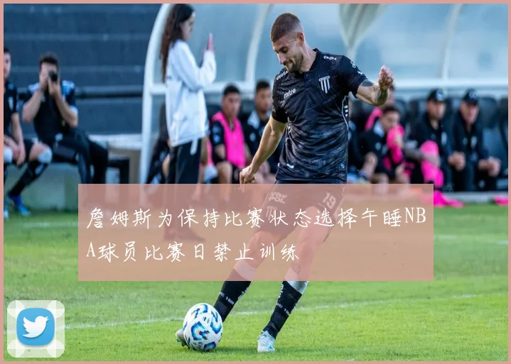 詹姆斯为保持比赛状态选择午睡NBA球员比赛日禁止训练