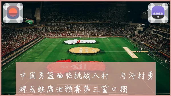 中国男篮面临挑战八村塁与河村勇辉或缺席世预赛第三窗口期