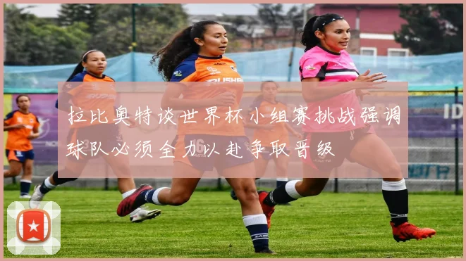 拉比奥特谈世界杯小组赛挑战强调球队必须全力以赴争取晋级