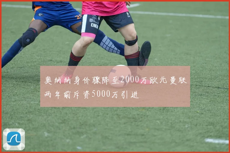 奥纳纳身价骤降至2000万欧元曼联两年前斥资5000万引进