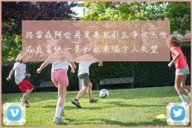格雷森阿伦再度恶犯引发争议杰伦威直言他一贯如此表现令人失望