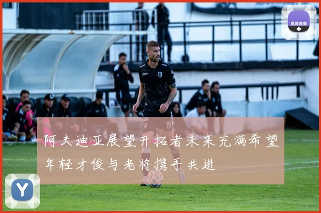 阿夫迪亚展望开拓者未来充满希望年轻才俊与老将携手共进