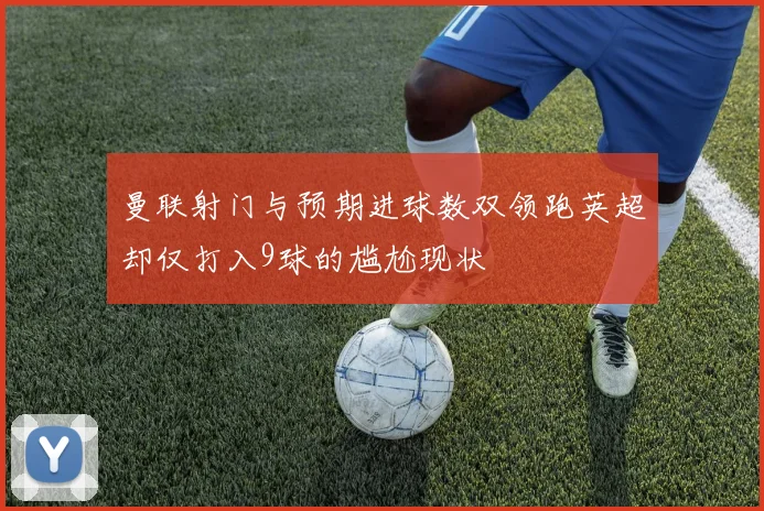曼联射门与预期进球数双领跑英超却仅打入9球的尴尬现状