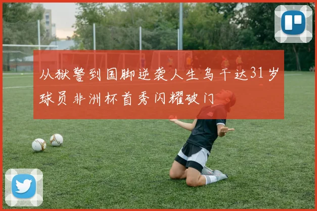 从狱警到国脚逆袭人生乌干达31岁球员非洲杯首秀闪耀破门