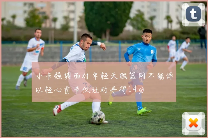 小卡强调面对年轻天赋篮网不能掉以轻心首节仅让对手得14分