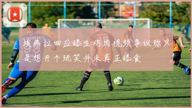 埃弗拉回应舔生鸡肉视频争议称只是想开个玩笑并未真正舔食