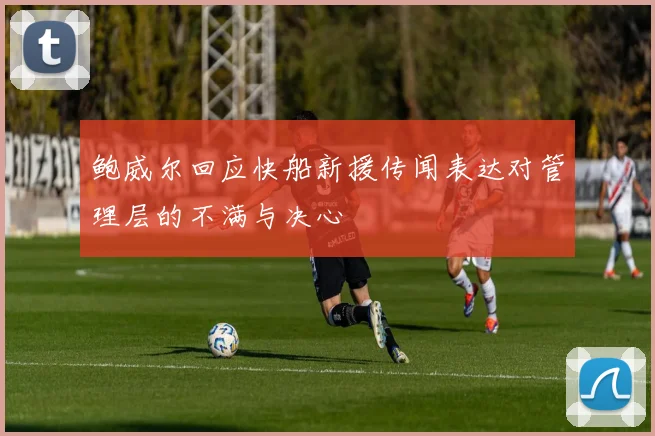 鲍威尔回应快船新援传闻表达对管理层的不满与决心