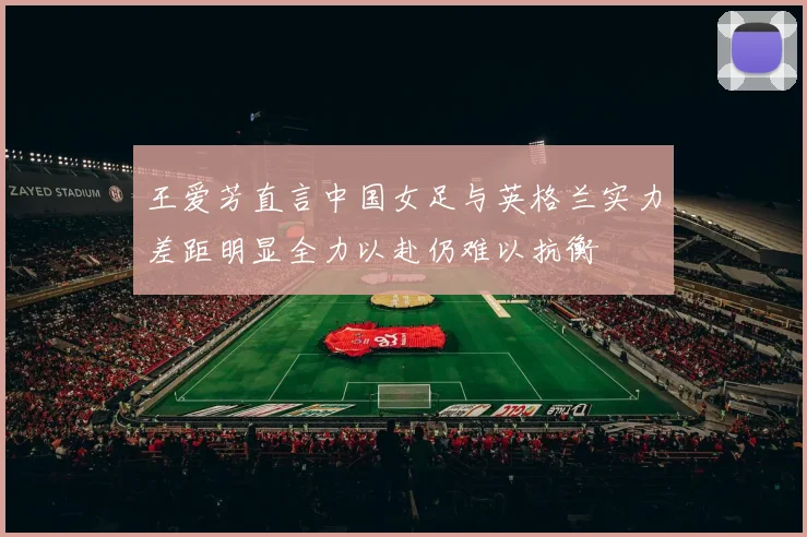 王爱芳直言中国女足与英格兰实力差距明显全力以赴仍难以抗衡