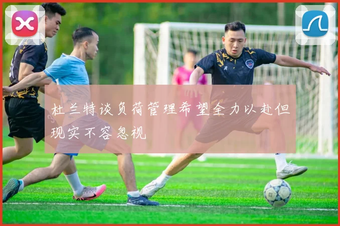杜兰特谈负荷管理希望全力以赴但现实不容忽视
