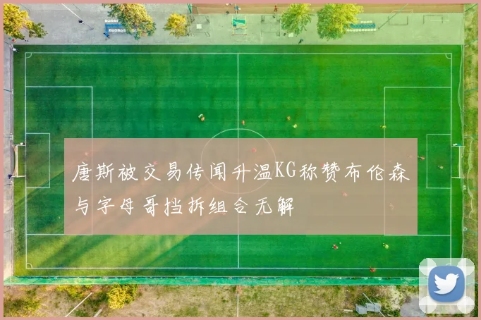 唐斯被交易传闻升温KG称赞布伦森与字母哥挡拆组合无解