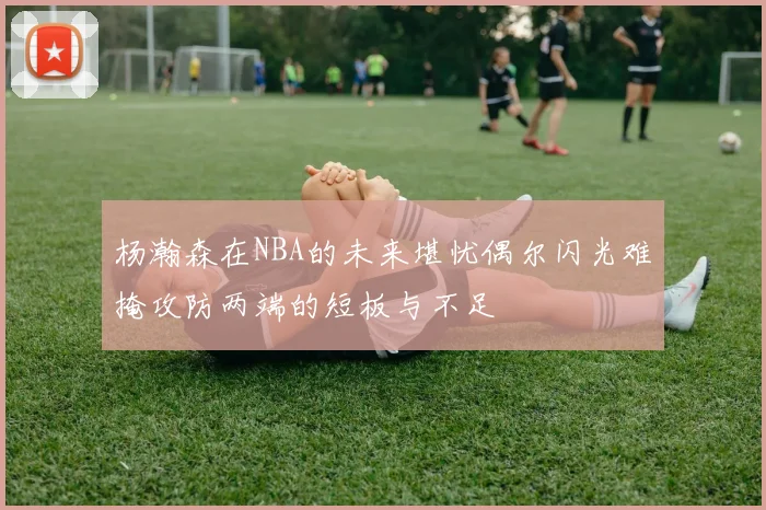杨瀚森在NBA的未来堪忧偶尔闪光难掩攻防两端的短板与不足