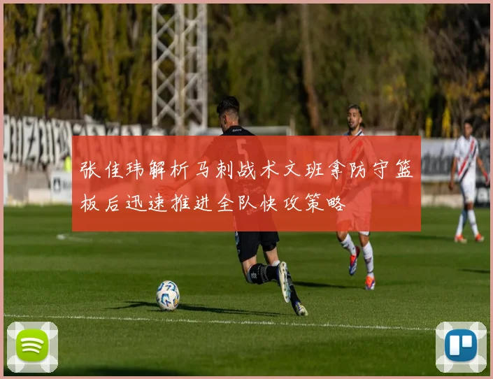 张佳玮解析马刺战术文班拿防守篮板后迅速推进全队快攻策略