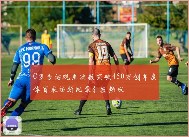 C罗专访观看次数突破450万创年度体育采访新纪录引发热议