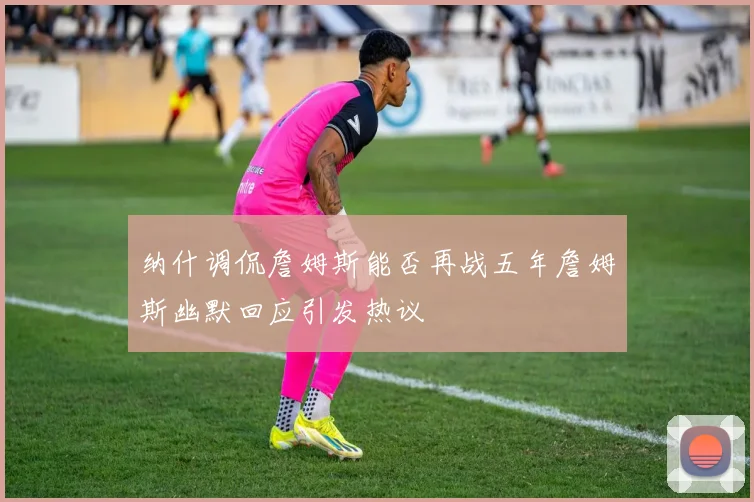 纳什调侃詹姆斯能否再战五年詹姆斯幽默回应引发热议