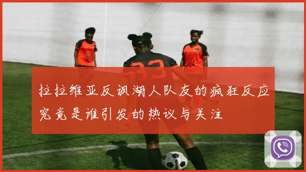拉拉维亚反讽湖人队友的疯狂反应究竟是谁引发的热议与关注
