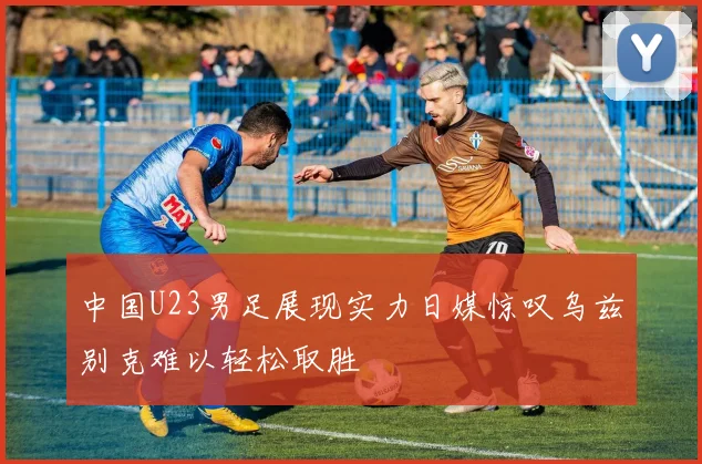 中国U23男足展现实力日媒惊叹乌兹别克难以轻松取胜