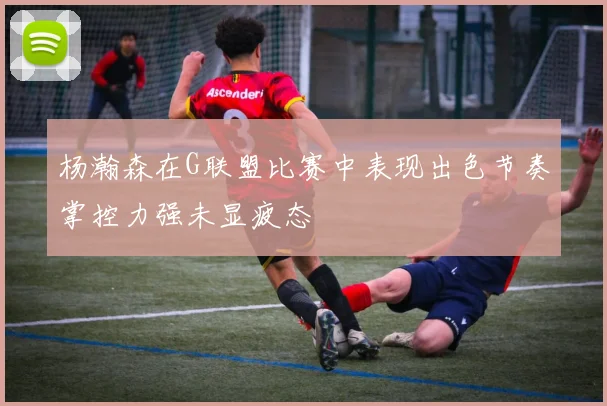 杨瀚森在G联盟比赛中表现出色节奏掌控力强未显疲态