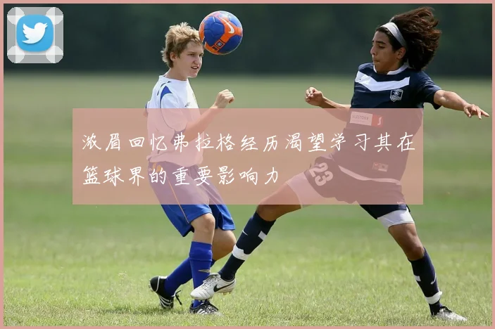 浓眉回忆弗拉格经历渴望学习其在篮球界的重要影响力