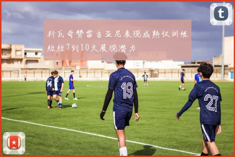 科瓦奇赞雷吉亚尼表现成熟仅训练短短7到10天展现潜力