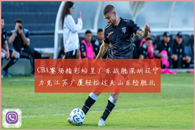 CBA赛场精彩纷呈广东战胜深圳辽宁力克江苏广厦轻松过关山东险胜北京