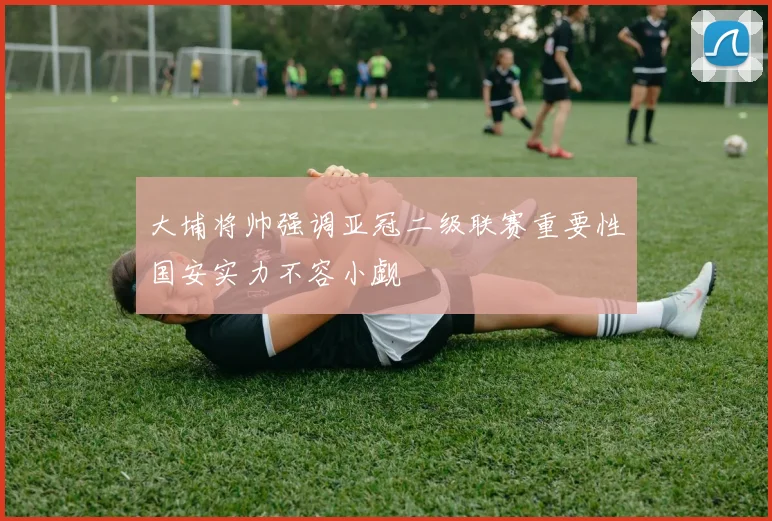 大埔将帅强调亚冠二级联赛重要性国安实力不容小觑