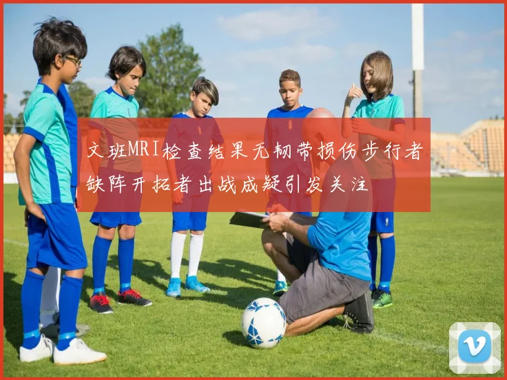 文班MRI检查结果无韧带损伤步行者缺阵开拓者出战成疑引发关注