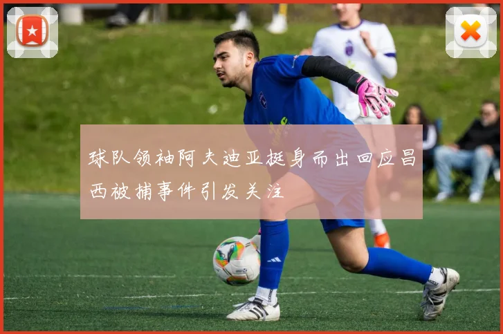 球队领袖阿夫迪亚挺身而出回应昌西被捕事件引发关注