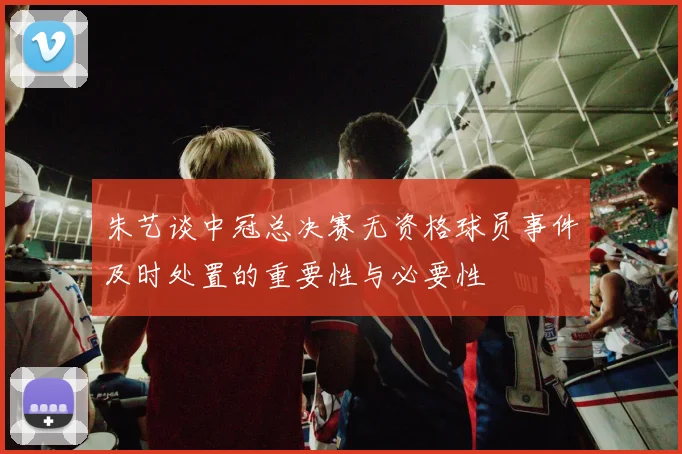 朱艺谈中冠总决赛无资格球员事件及时处置的重要性与必要性