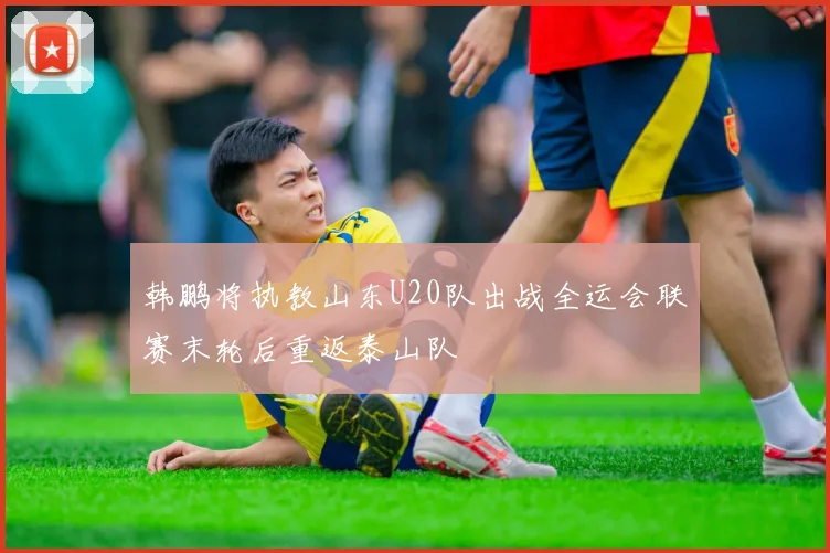 韩鹏将执教山东U20队出战全运会联赛末轮后重返泰山队