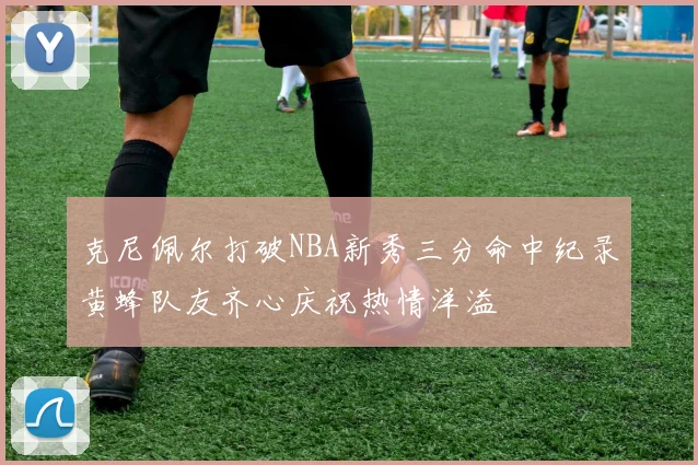 克尼佩尔打破NBA新秀三分命中纪录黄蜂队友齐心庆祝热情洋溢