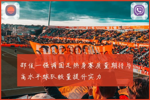 邵佳一强调国足热身赛质量期待与高水平球队较量提升实力
