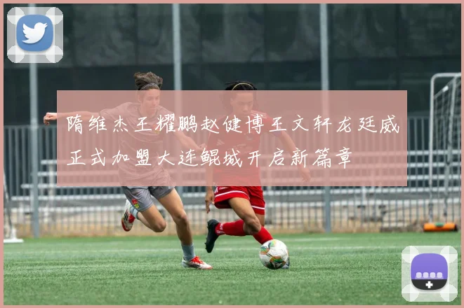 隋维杰王耀鹏赵健博王文轩龙廷威正式加盟大连鲲城开启新篇章