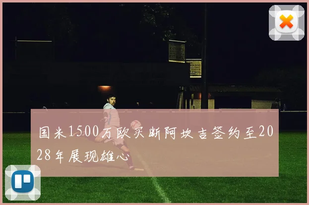 国米1500万欧买断阿坎吉签约至2028年展现雄心