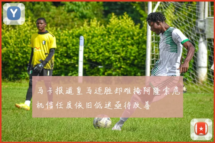 马卡报道皇马连胜却难掩阿隆索危机信任度依旧低迷亟待改善