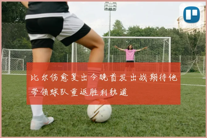 比尔伤愈复出今晚首发出战期待他带领球队重返胜利轨道