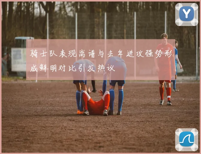 骑士队表现离谱与去年进攻强势形成鲜明对比引发热议