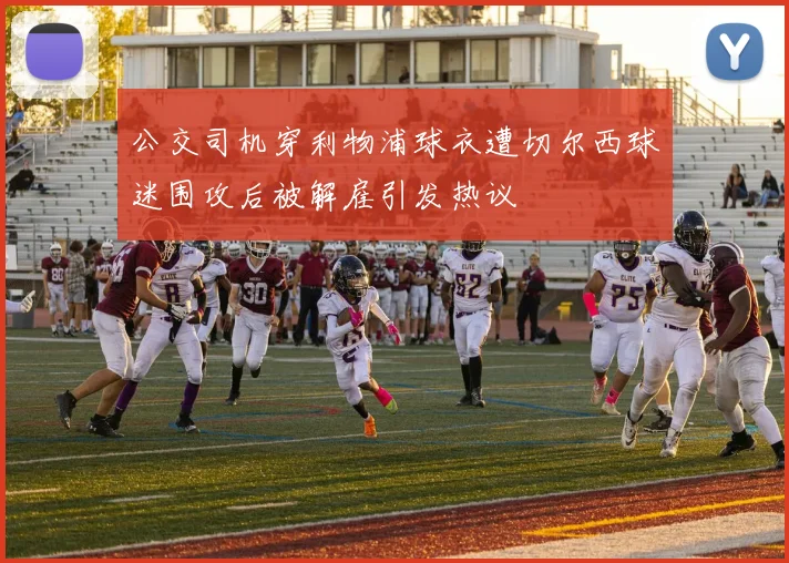 公交司机穿利物浦球衣遭切尔西球迷围攻后被解雇引发热议