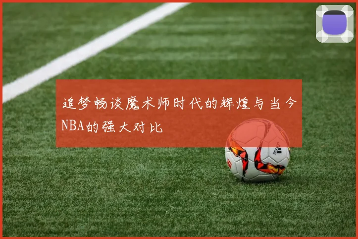 追梦畅谈魔术师时代的辉煌与当今NBA的强大对比