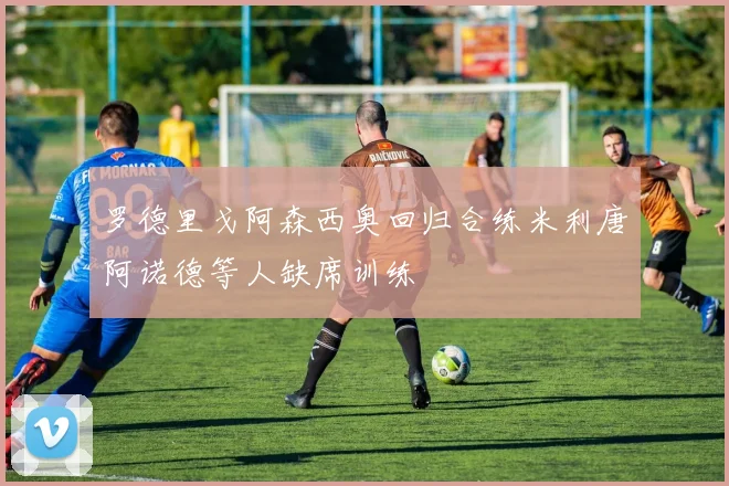 罗德里戈阿森西奥回归合练米利唐阿诺德等人缺席训练